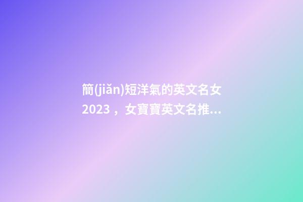 簡(jiǎn)短洋氣的英文名女2023，女寶寶英文名推薦